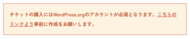 WordCampに参加するためにチケットを購入するにはWordPress.orgへのアカウント登録が必須となったせいでWordCampのチケット購入ページに掲載された注意文。「チケットの購入にはWordPress.orgのアカウントが必須となります。こちらのリンクより事前に作成をお願いします。」と記載されている